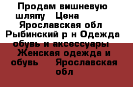 Продам вишневую  шляпу › Цена ­ 1 000 - Ярославская обл., Рыбинский р-н Одежда, обувь и аксессуары » Женская одежда и обувь   . Ярославская обл.